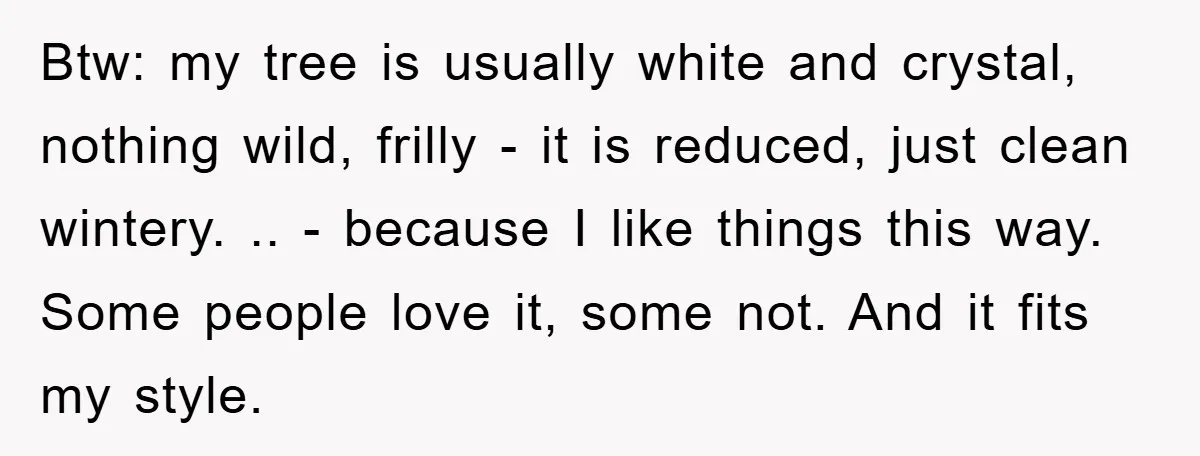 Btw: my tree is usually white and crystal, nothing wild, frilly - it is reduced, just clean wintery. .. - because I like things this way. Some people love it,...