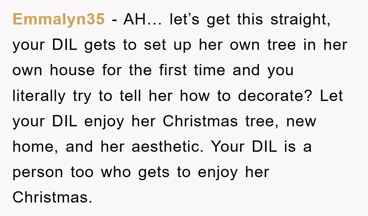 Emmalyn35 − AH… let’s get this straight, your DIL gets to set up her own tree in her own house for the first time and you literally try to tell...