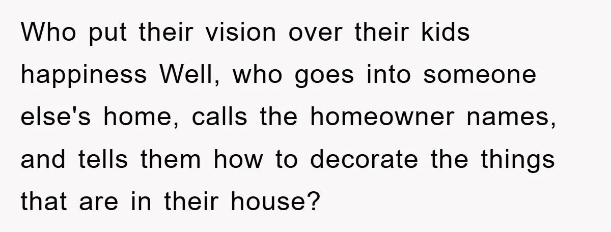 Who put their vision over their kids happiness Well, who goes into someone else's home, calls the homeowner names, and tells them how to decorate the things that are in...