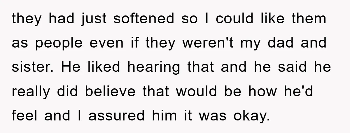 they had just softened so I could like them as people even if they weren't my dad and sister. He liked hearing that and he said he really did believe...