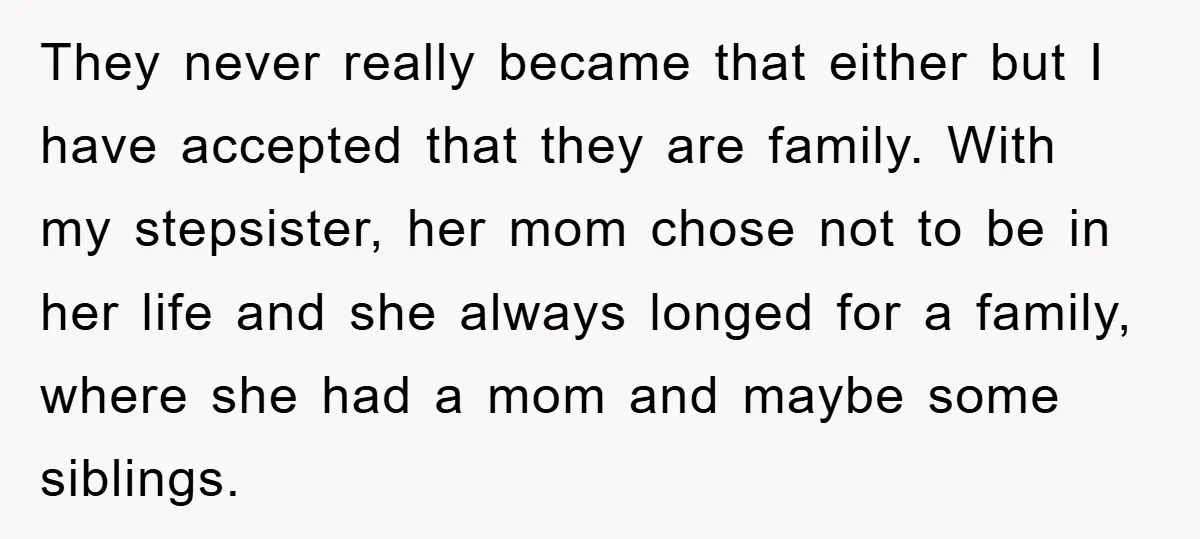 They never really became that either but I have accepted that they are family. With my stepsister, her mom chose not to be in her life and she always longed...