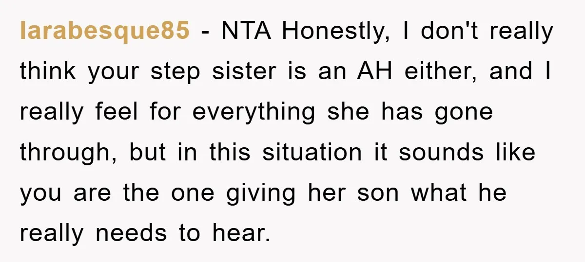 larabesque85 − NTA Honestly, I don't really think your step sister is an AH either, and I really feel for everything she has gone through, but in this situation it...