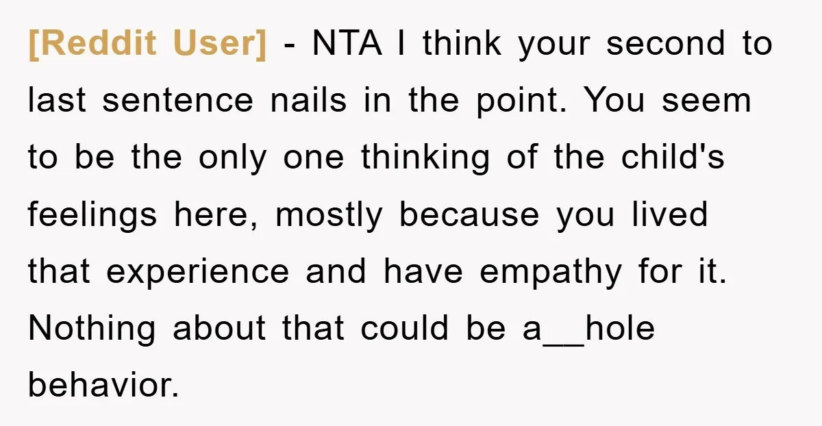 [Reddit User] − NTA I think your second to last sentence nails in the point. You seem to be the only one thinking of the child's feelings here, mostly because...