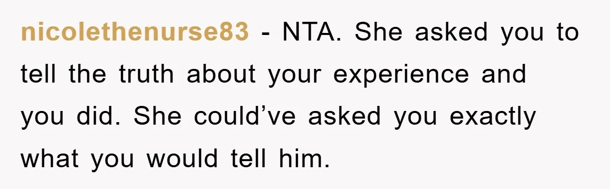 nicolethenurse83 − NTA. She asked you to tell the truth about your experience and you did. She could’ve asked you exactly what you would tell him.