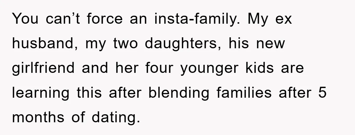 You can’t force an insta-family. My ex husband, my two daughters, his new girlfriend and her four younger kids are learning this after blending families after 5 months of dating.