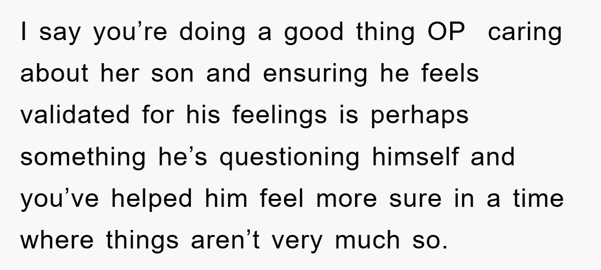 I say you’re doing a good thing OP caring about her son and ensuring he feels validated for his feelings is perhaps something he’s questioning himself and you’ve helped him...