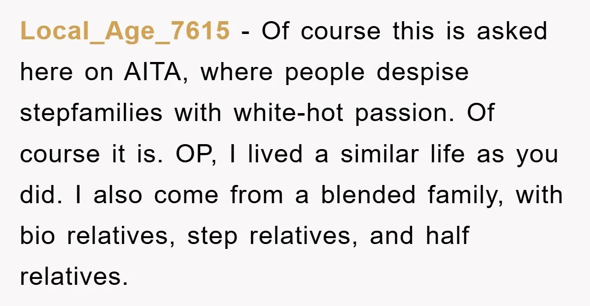Local_Age_7615 − Of course this is asked here on AITA, where people despise stepfamilies with white-hot passion. Of course it is. OP, I lived a similar life as you did....