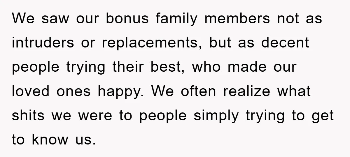 We saw our bonus family members not as intruders or replacements, but as decent people trying their best, who made our loved ones happy. We often realize what shits we...