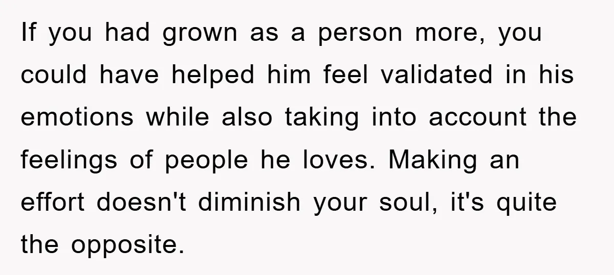 If you had grown as a person more, you could have helped him feel validated in his emotions while also taking into account the feelings of people he loves. Making...