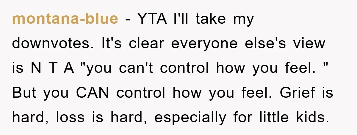 montana-blue − YTA I'll take my downvotes. It's clear everyone else's view is N T A "you can't control how you feel. " But you CAN control how you feel....