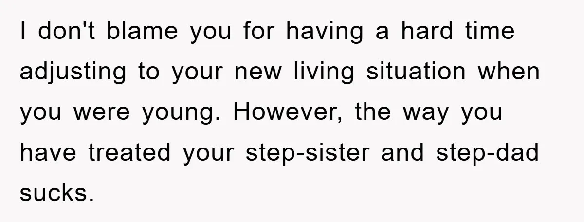 I don't blame you for having a hard time adjusting to your new living situation when you were young. However, the way you have treated your step-sister and step-dad sucks.