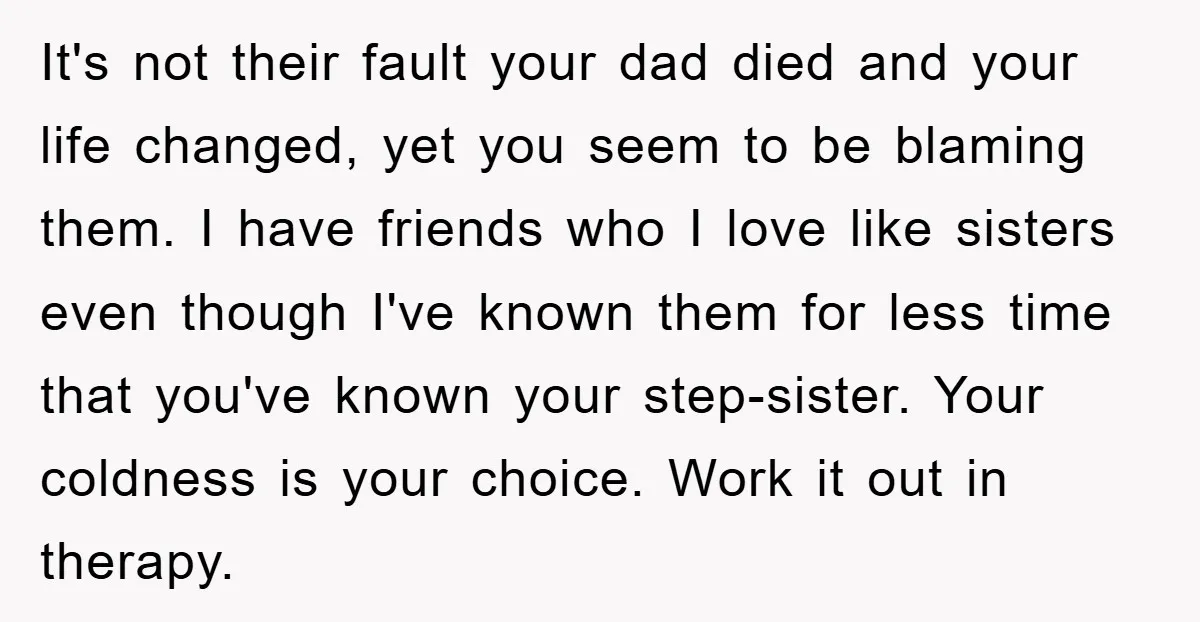 It's not their fault your dad died and your life changed, yet you seem to be blaming them. I have friends who I love like sisters even though I've known...