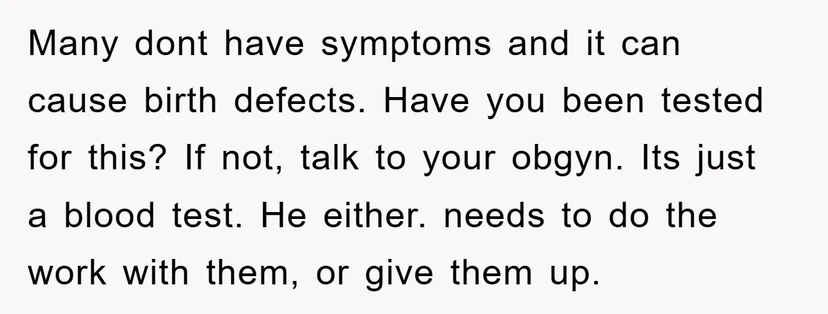 Many dont have symptoms and it can cause birth defects. Have you been tested for this? If not, talk to your obgyn. Its just a blood test. He either. needs...