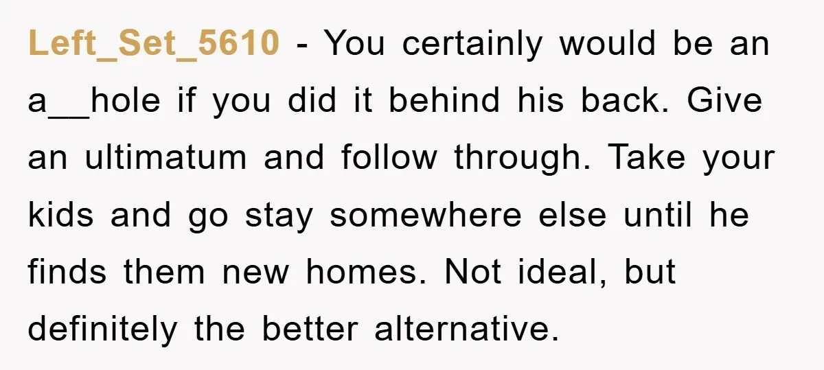 Left_Set_5610 − You certainly would be an a__hole if you did it behind his back. Give an ultimatum and follow through. Take your kids and go stay somewhere else until...