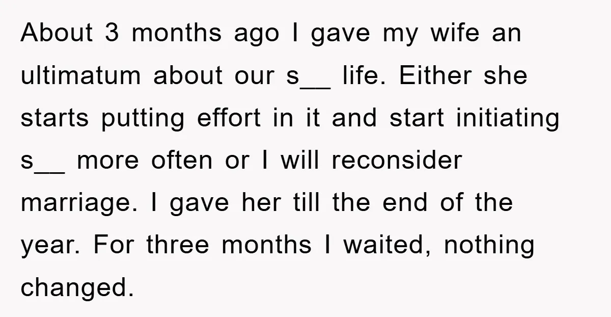 About 3 months ago I gave my wife an ultimatum about our s__ life. Either she starts putting effort in it and start initiating s__ more often or I will...