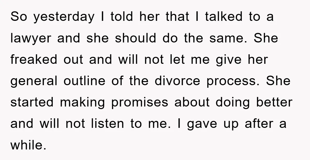 So yesterday I told her that I talked to a lawyer and she should do the same. She freaked out and will not let me give her general outline of...