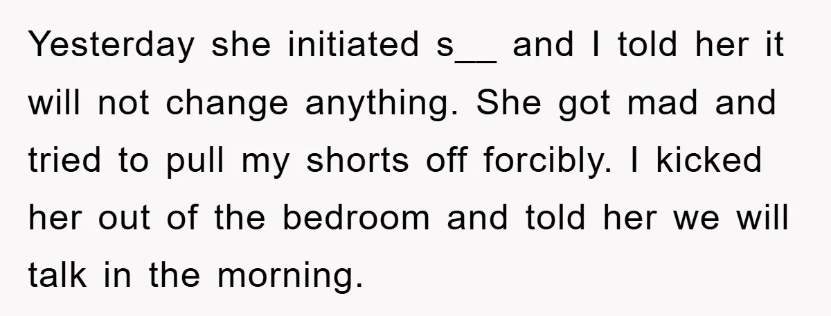 Yesterday she initiated s__ and I told her it will not change anything. She got mad and tried to pull my shorts off forcibly. I kicked her out of the...