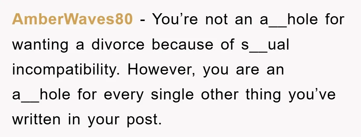 AmberWaves80 − You’re not an a__hole for wanting a divorce because of s__ual incompatibility. However, you are an a__hole for every single other thing you’ve written in your post.