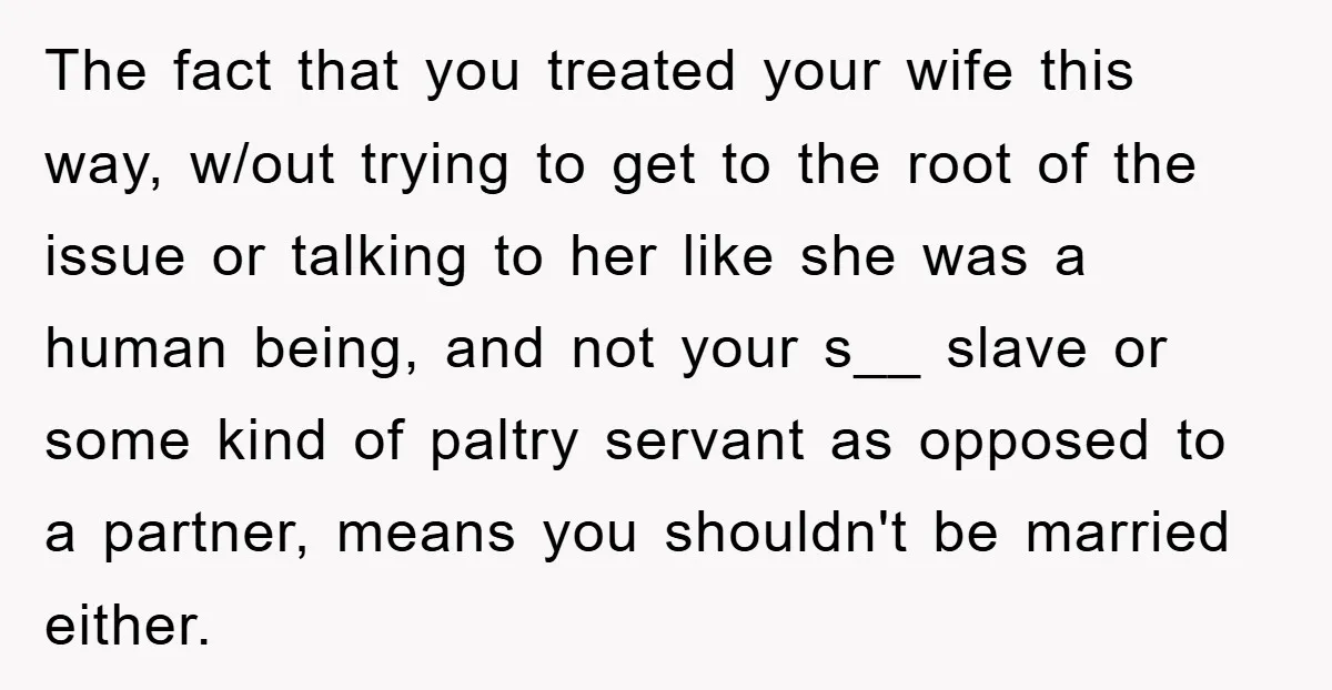 The fact that you treated your wife this way, w/out trying to get to the root of the issue or talking to her like she was a human being, and...