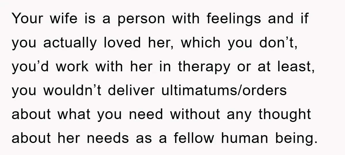 Your wife is a person with feelings and if you actually loved her, which you don’t, you’d work with her in therapy or at least, you wouldn’t deliver ultimatums/orders about...