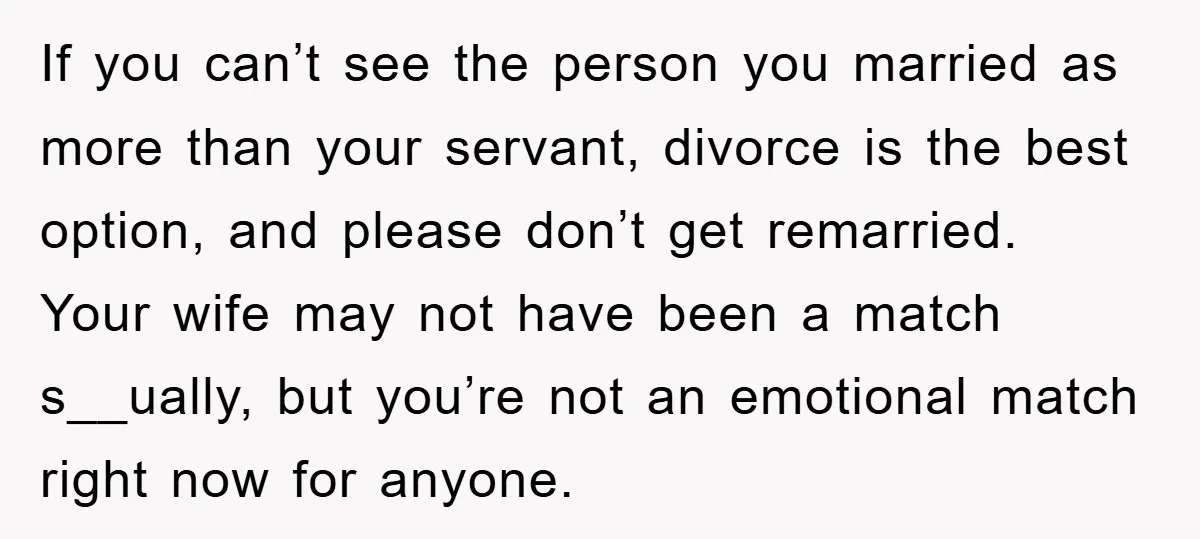 If you can’t see the person you married as more than your servant, divorce is the best option, and please don’t get remarried. Your wife may not have been a...