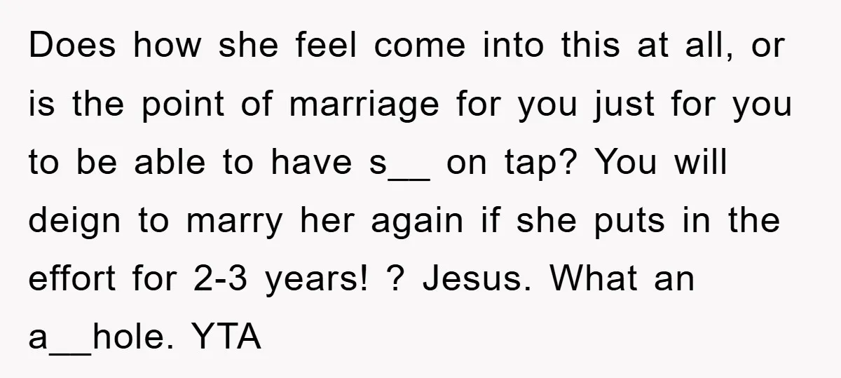 Does how she feel come into this at all, or is the point of marriage for you just for you to be able to have s__ on tap? You will...