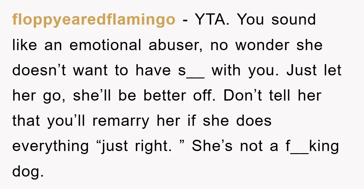 floppyearedflamingo − YTA. You sound like an emotional abuser, no wonder she doesn’t want to have s__ with you. Just let her go, she’ll be better off. Don’t tell her...