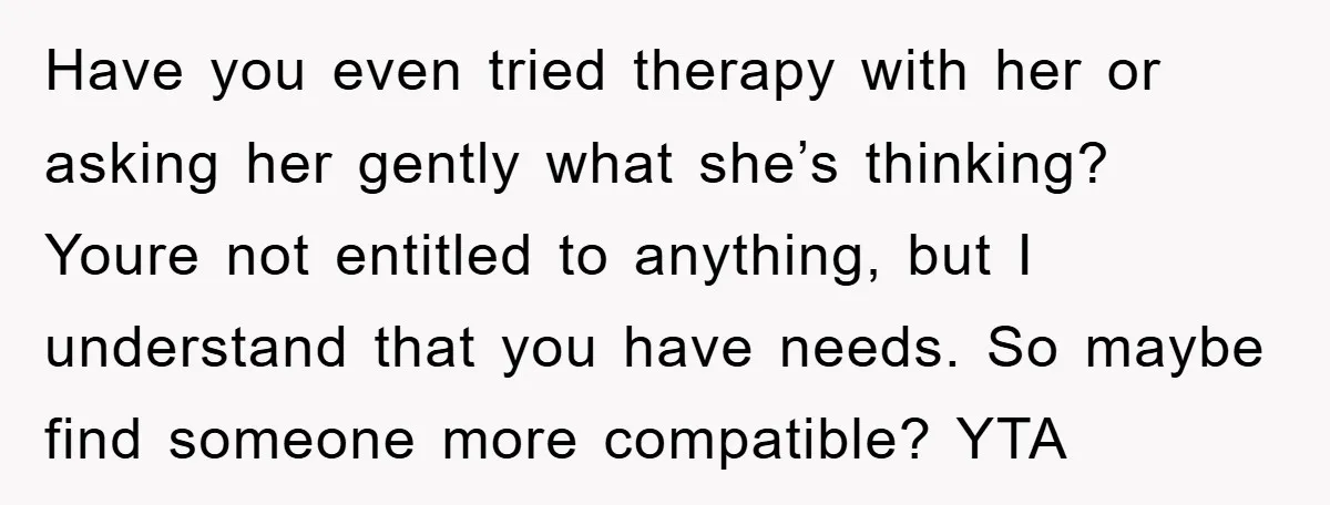 Have you even tried therapy with her or asking her gently what she’s thinking? Youre not entitled to anything, but I understand that you have needs. So maybe find someone...