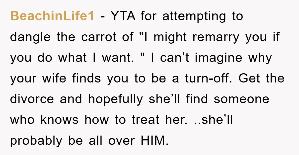 BeachinLife1 − YTA for attempting to dangle the carrot of "I might remarry you if you do what I want. " I can’t imagine why your wife finds you to...