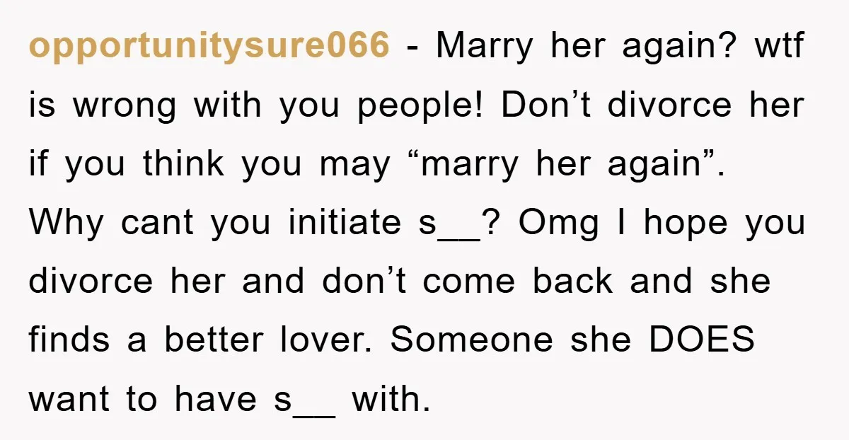 opportunitysure066 − Marry her again? wtf is wrong with you people! Don’t divorce her if you think you may “marry her again”. Why cant you initiate s__? Omg I hope...