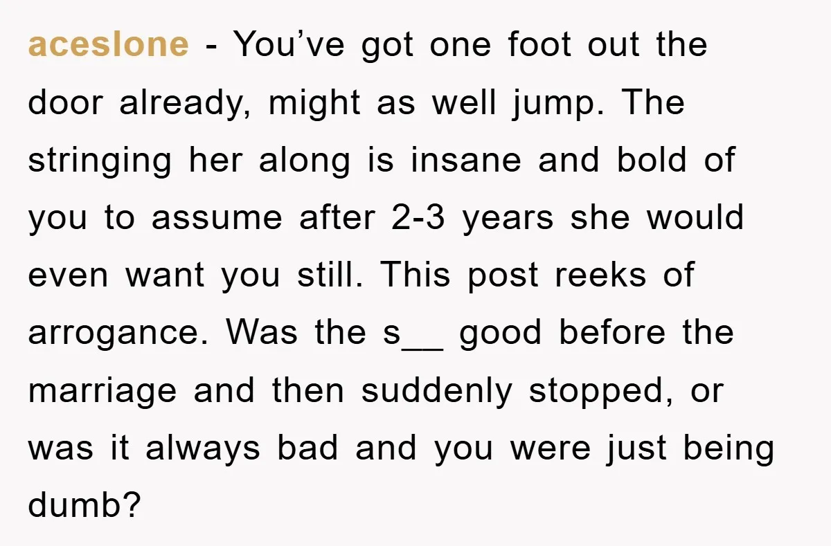 aceslone − You’ve got one foot out the door already, might as well jump. The stringing her along is insane and bold of you to assume after 2-3 years she...