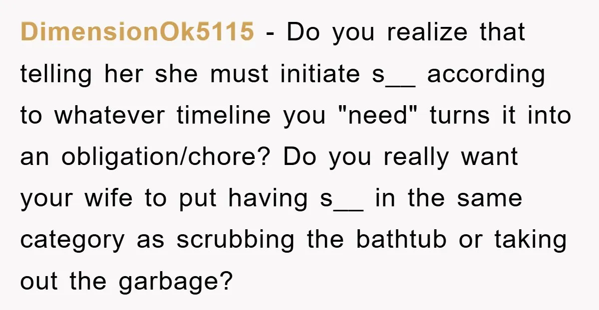 DimensionOk5115 − Do you realize that telling her she must initiate s__ according to whatever timeline you "need" turns it into an obligation/chore? Do you really want your wife to...