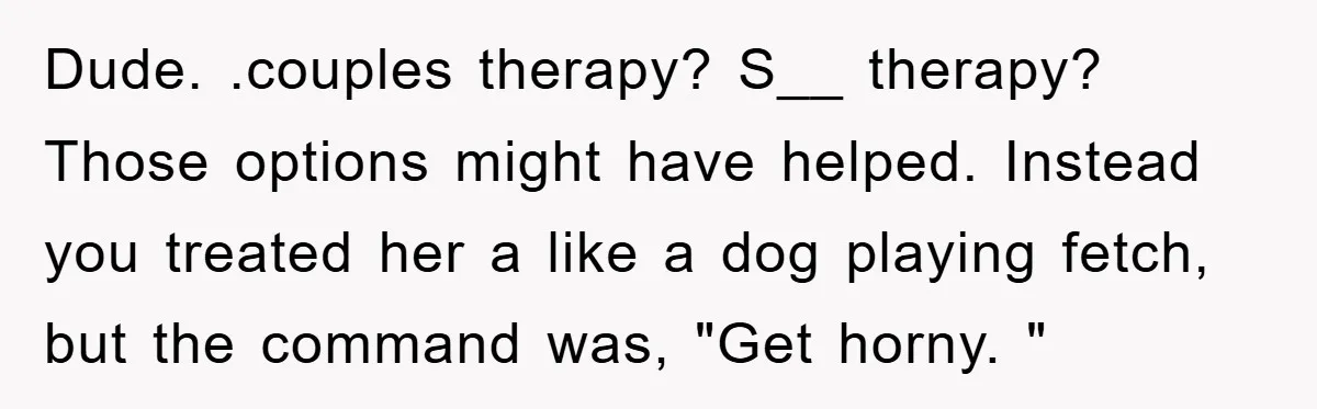 Dude. .couples therapy? S__ therapy? Those options might have helped. Instead you treated her a like a dog playing fetch, but the command was, "Get horny. "