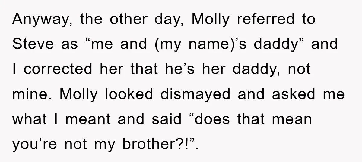 Anyway, the other day, Molly referred to Steve as “me and (my name)’s daddy” and I corrected her that he’s her daddy, not mine. Molly looked dismayed and asked me...