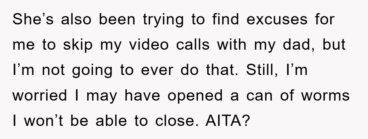 She’s also been trying to find excuses for me to skip my video calls with my dad, but I’m not going to ever do that. Still, I’m worried I may...
