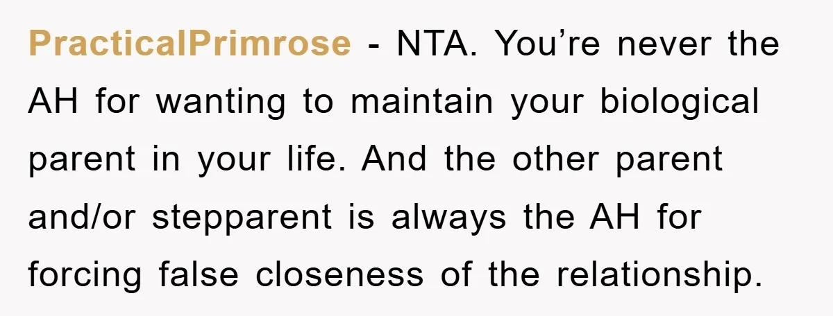 PracticalPrimrose − NTA. You’re never the AH for wanting to maintain your biological parent in your life. And the other parent and/or stepparent is always the AH for forcing false...