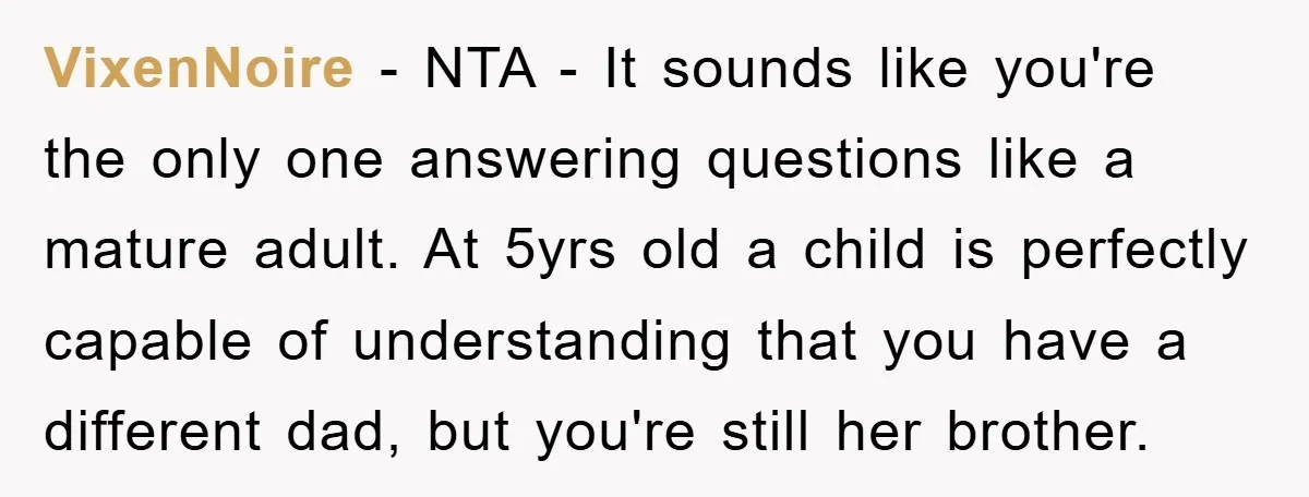 VixenNoire − NTA - It sounds like you're the only one answering questions like a mature adult. At 5yrs old a child is perfectly capable of understanding that you have...