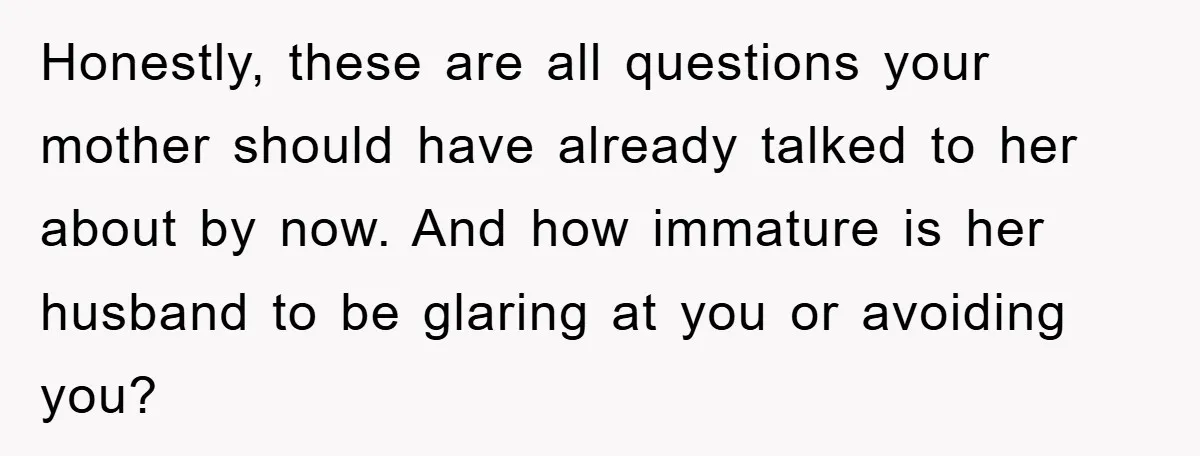 Honestly, these are all questions your mother should have already talked to her about by now. And how immature is her husband to be glaring at you or avoiding you?