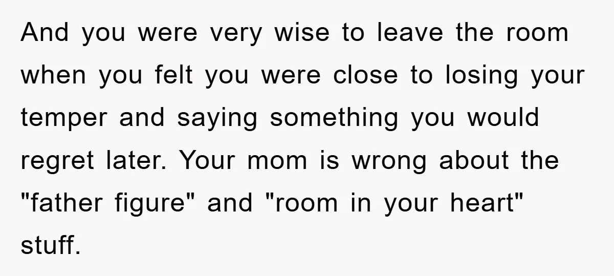 And you were very wise to leave the room when you felt you were close to losing your temper and saying something you would regret later. Your mom is wrong...
