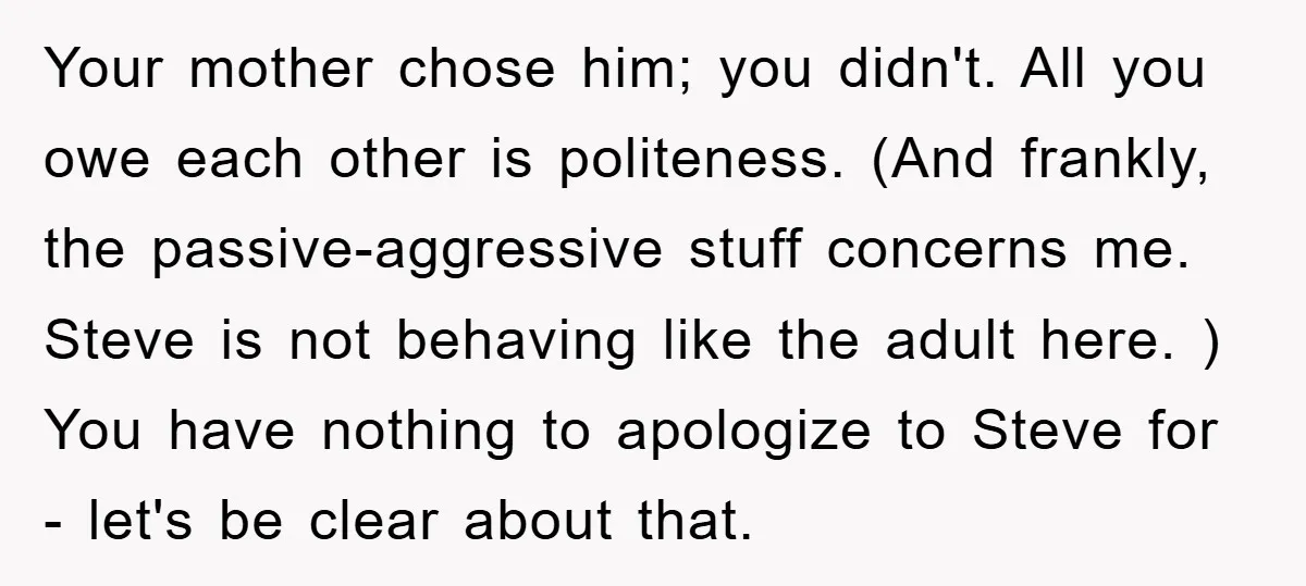 Your mother chose him; you didn't. All you owe each other is politeness. (And frankly, the passive-aggressive stuff concerns me. Steve is not behaving like the adult here. ) You...