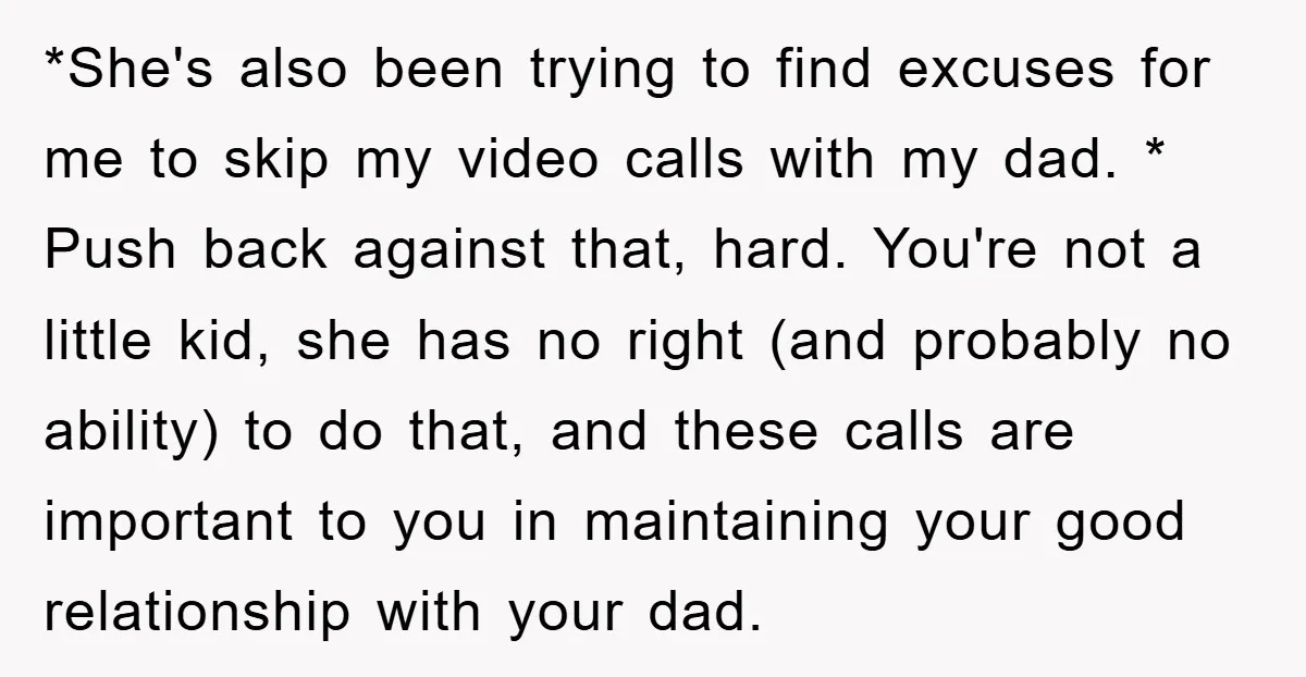 *She's also been trying to find excuses for me to skip my video calls with my dad. * Push back against that, hard. You're not a little kid, she has...