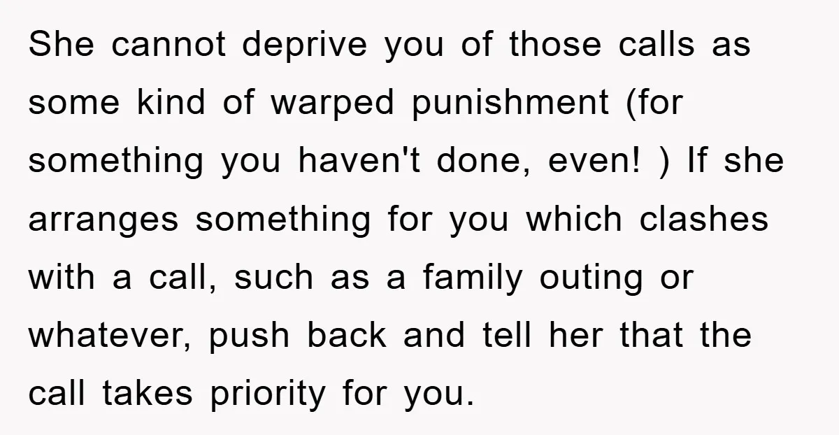She cannot deprive you of those calls as some kind of warped punishment (for something you haven't done, even! ) If she arranges something for you which clashes with a...