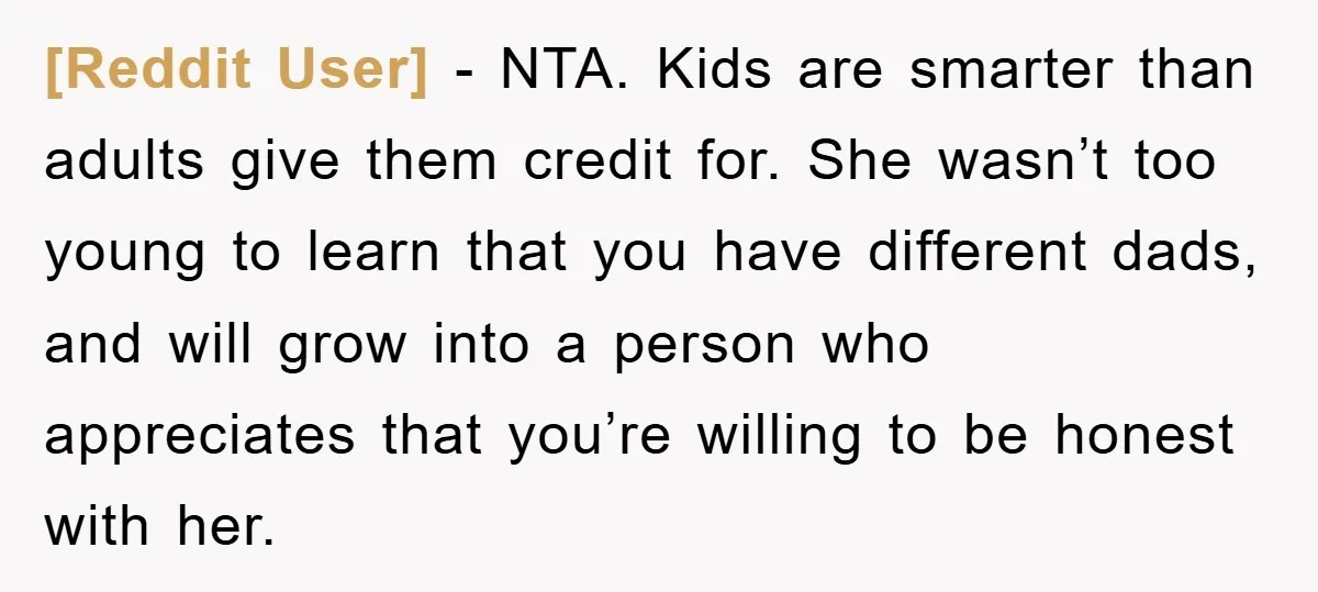 [Reddit User] − NTA. Kids are smarter than adults give them credit for. She wasn’t too young to learn that you have different dads, and will grow into a person...