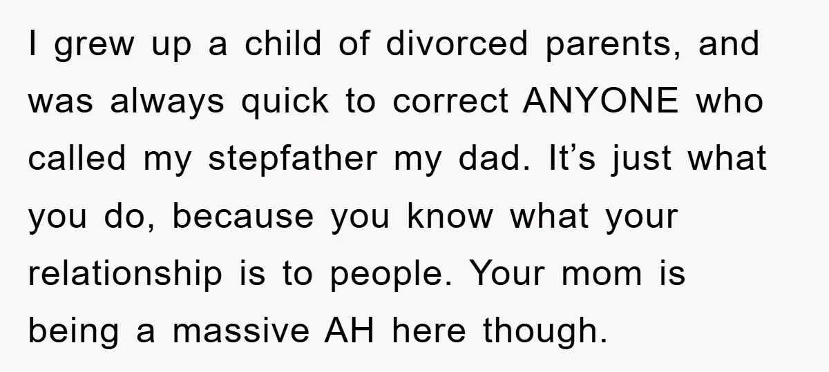 I grew up a child of divorced parents, and was always quick to correct ANYONE who called my stepfather my dad. It’s just what you do, because you know what...