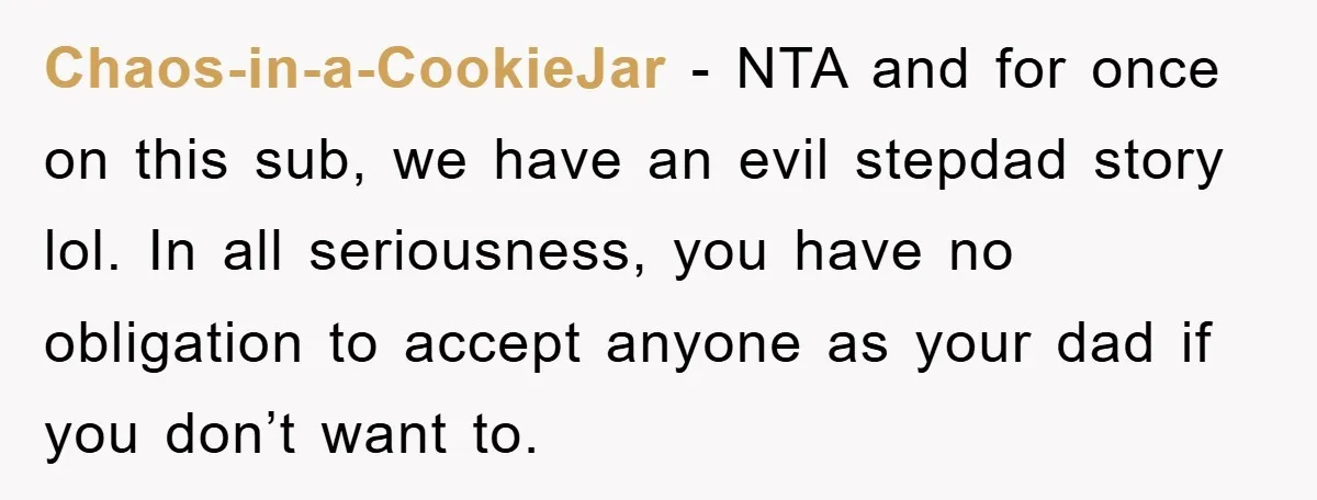 Chaos-in-a-CookieJar − NTA and for once on this sub, we have an evil stepdad story lol. In all seriousness, you have no obligation to accept anyone as your dad if...