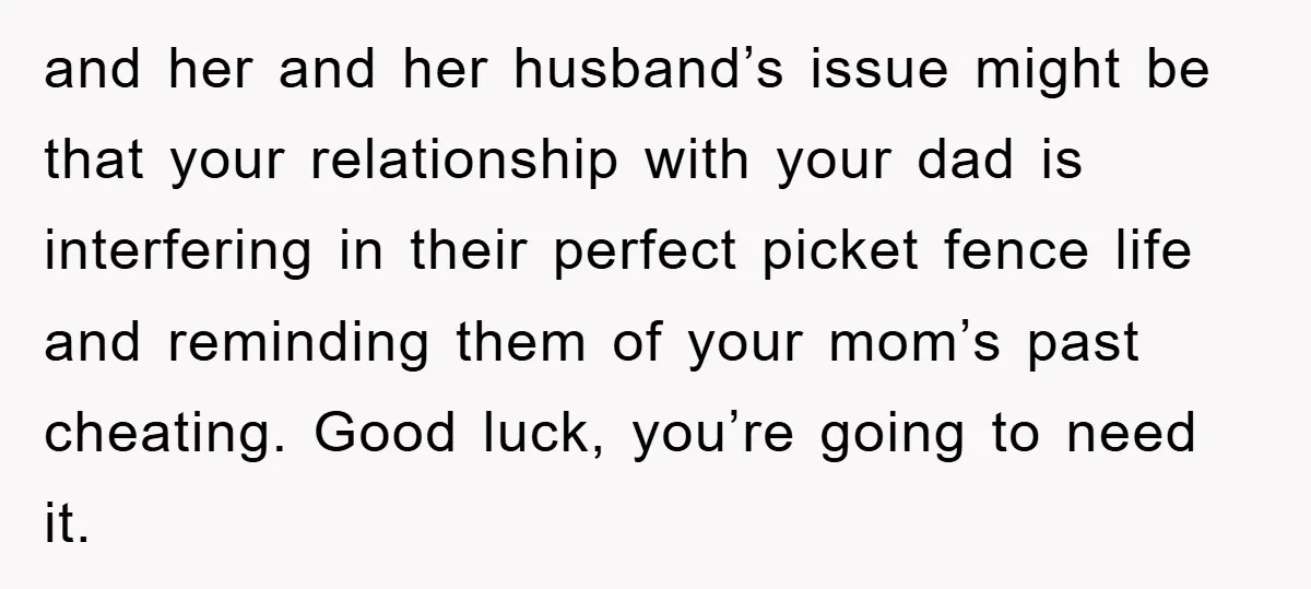 and her and her husband’s issue might be that your relationship with your dad is interfering in their perfect picket fence life and reminding them of your mom’s past cheating....