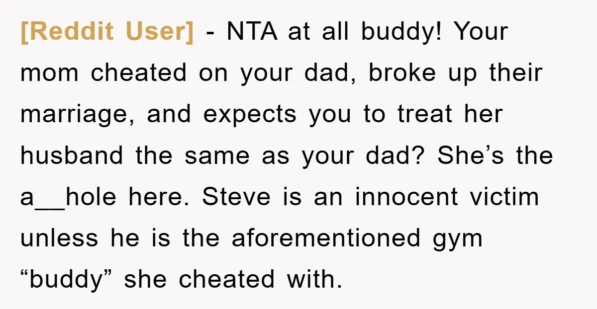 [Reddit User] − NTA at all buddy! Your mom cheated on your dad, broke up their marriage, and expects you to treat her husband the same as your dad? She’s...
