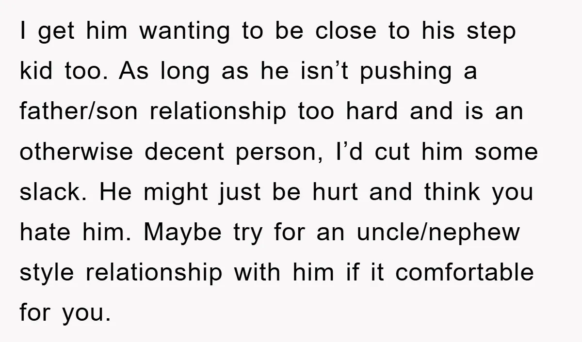 I get him wanting to be close to his step kid too. As long as he isn’t pushing a father/son relationship too hard and is an otherwise decent person, I’d...