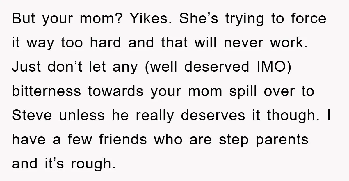 But your mom? Yikes. She’s trying to force it way too hard and that will never work. Just don’t let any (well deserved IMO) bitterness towards your mom spill over...