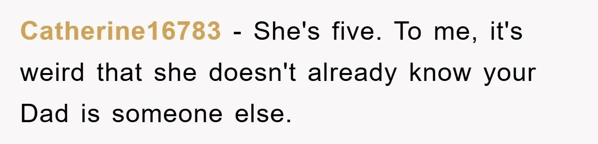 Catherine16783 − She's five. To me, it's weird that she doesn't already know your Dad is someone else.